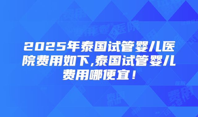 2025年泰国试管婴儿医院费用如下,泰国试管婴儿费用哪便宜!