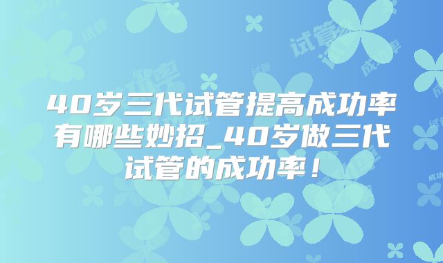 40岁三代试管提高成功率有哪些妙招_40岁做三代试管的成功率!