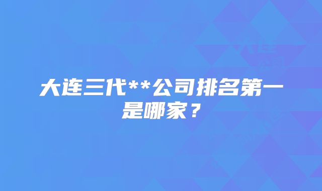 大连三代**公司排名第一是哪家？