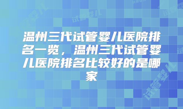 温州三代试管婴儿医院排名一览，温州三代试管婴儿医院排名比较好的是哪家