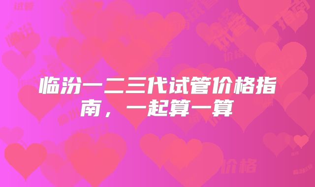 临汾一二三代试管价格指南,一起算一算