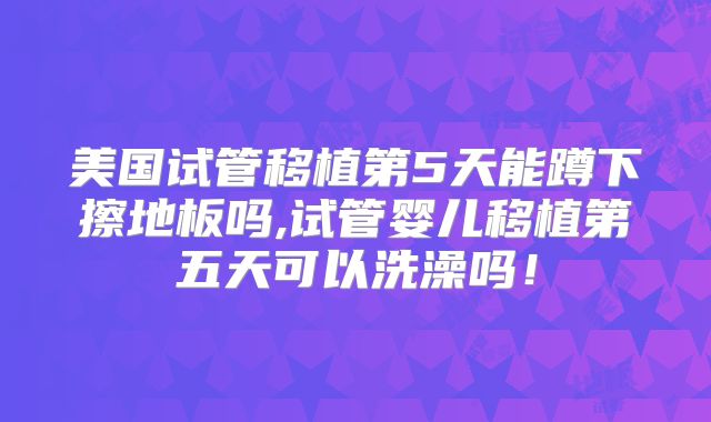 美国试管移植第5天能蹲下擦地板吗,试管婴儿移植第五天可以洗澡吗!