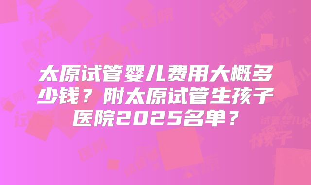 太原试管婴儿费用大概多少钱?附太原试管生孩子医院2025名单?