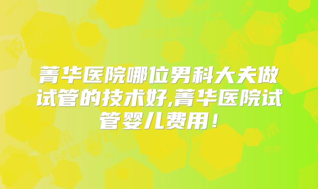 菁华医院哪位男科大夫做试管的技术好,菁华医院试管婴儿费用！