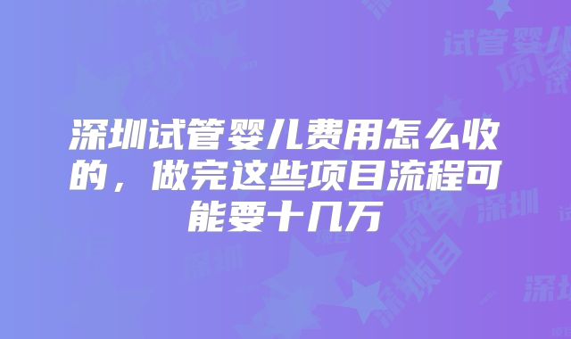 深圳试管婴儿费用怎么收的，做完这些项目流程可能要十几万