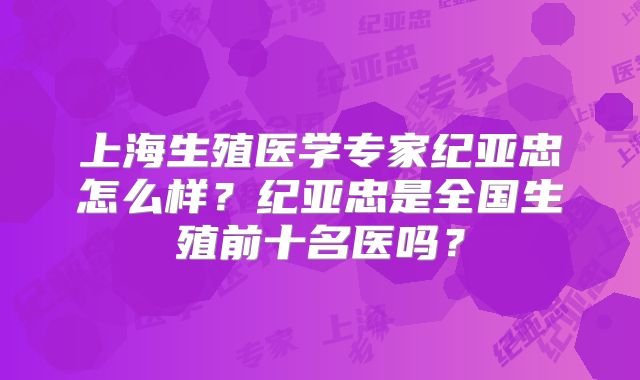 上海生殖医学专家纪亚忠怎么样?纪亚忠是全国生殖前十名医吗?