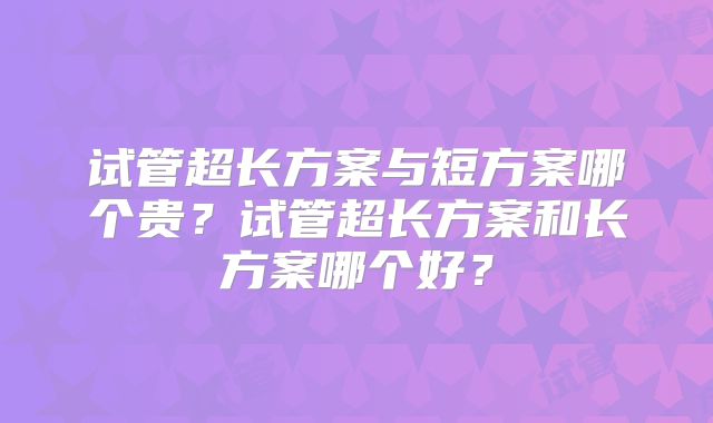 试管超长方案与短方案哪个贵？试管超长方案和长方案哪个好？
