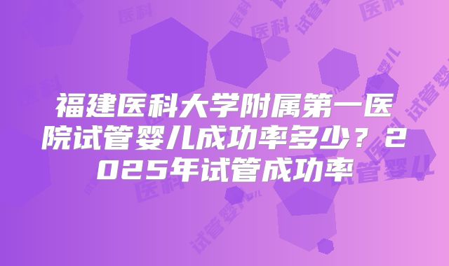 福建医科大学附属第一医院试管婴儿成功率多少?2025年试管成功率