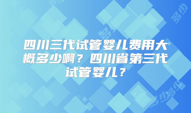 四川三代试管婴儿费用大概多少啊？四川省第三代试管婴儿？