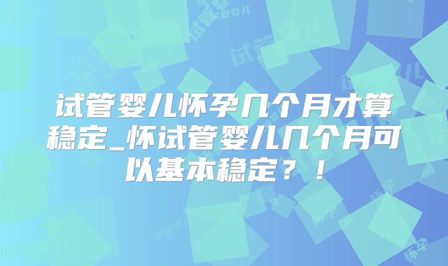 试管婴儿怀孕几个月才算稳定_怀试管婴儿几个月可以基本稳定?!
