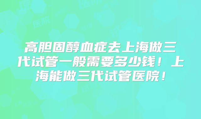高胆固醇血症去上海做三代试管一般需要多少钱！上海能做三代试管医院！