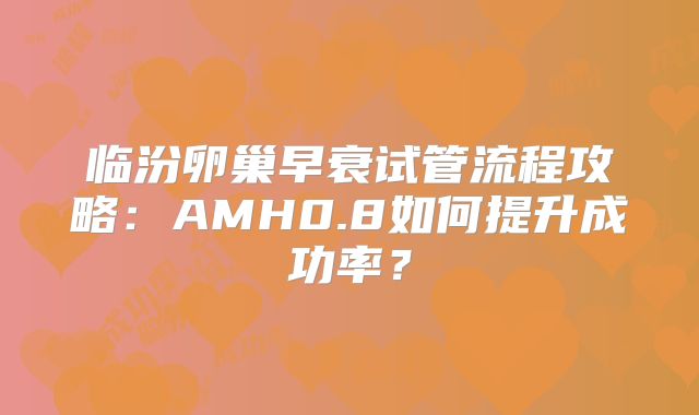 临汾卵巢早衰试管流程攻略：AMH0.8如何提升成功率？