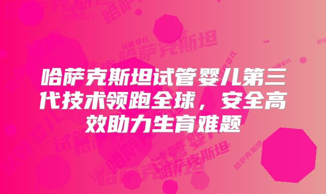 哈萨克斯坦试管婴儿第三代技术领跑全球,安全高效助力生育难题