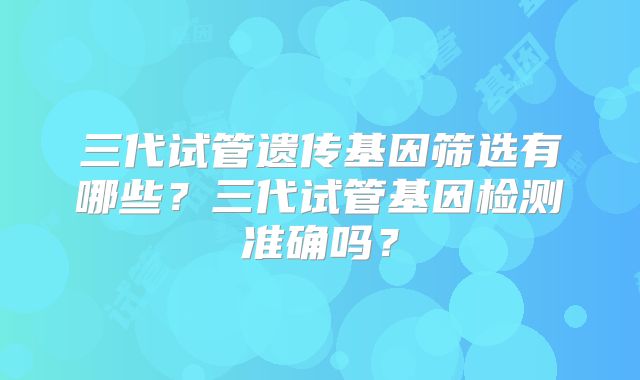 三代试管遗传基因筛选有哪些?三代试管基因检测准确吗?