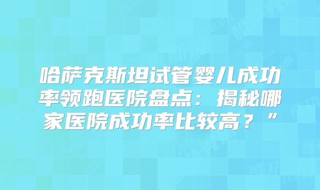 哈萨克斯坦试管婴儿成功率领跑医院盘点：揭秘哪家医院成功率比较高？”