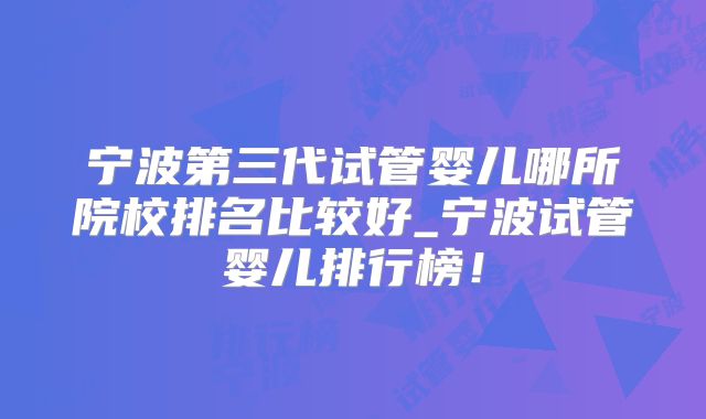宁波第三代试管婴儿哪所院校排名比较好_宁波试管婴儿排行榜!