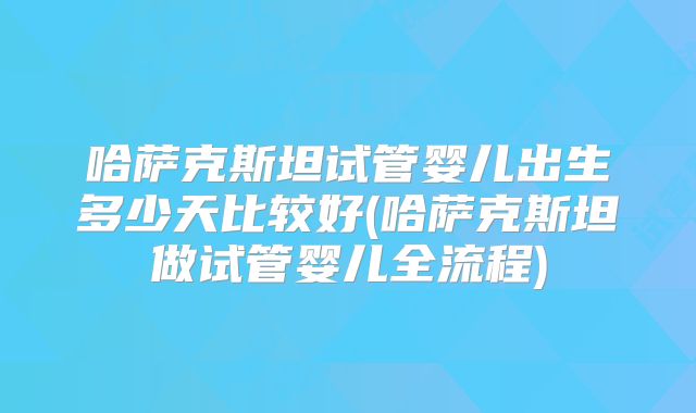 哈萨克斯坦试管婴儿出生多少天比较好(哈萨克斯坦做试管婴儿全流程)
