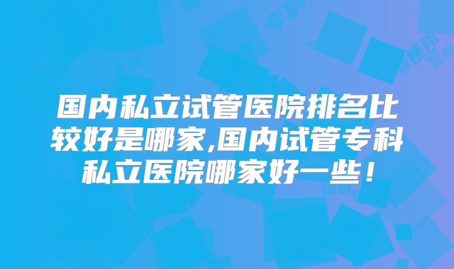 国内私立试管医院排名比较好是哪家,国内试管专科私立医院哪家好一些!