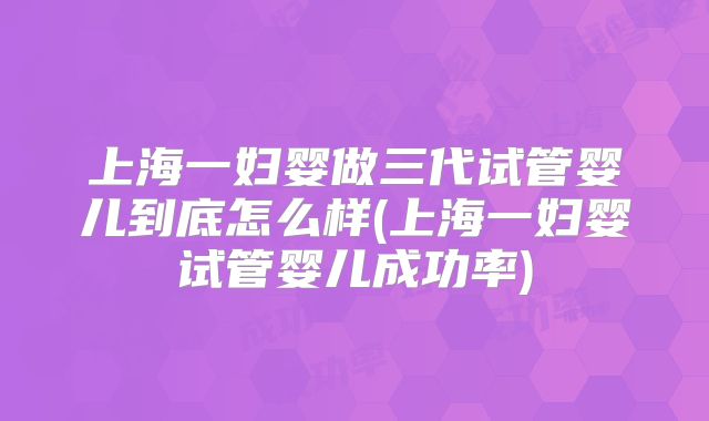 上海一妇婴做三代试管婴儿到底怎么样(上海一妇婴试管婴儿成功率)