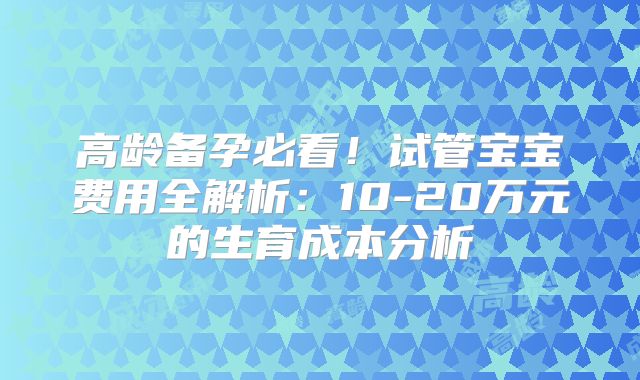 高龄备孕必看！试管宝宝费用全解析：10-20万元的生育成本分析