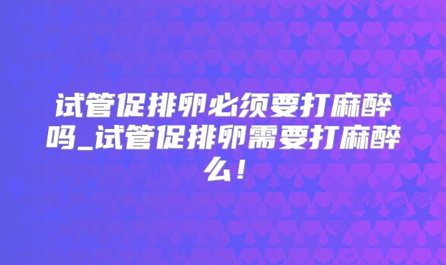 试管促排卵必须要打麻醉吗_试管促排卵需要打麻醉么！
