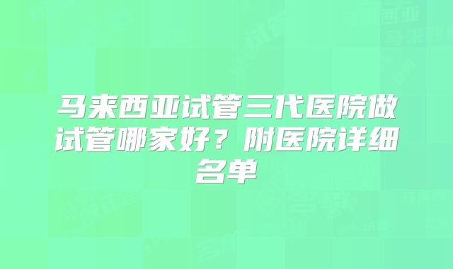 马来西亚试管三代医院做试管哪家好?附医院详细名单