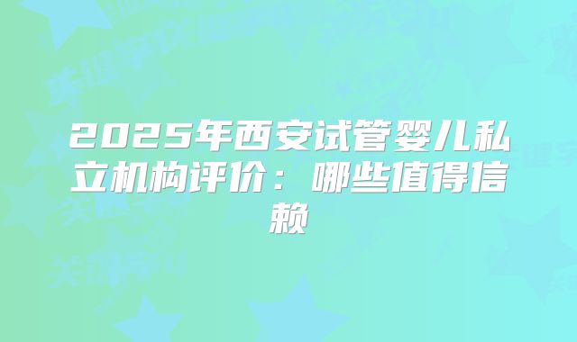 2025年西安试管婴儿私立机构评价:哪些值得信赖