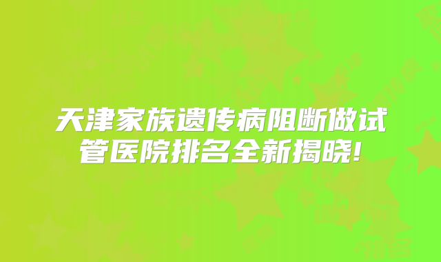 天津家族遗传病阻断做试管医院排名全新揭晓!