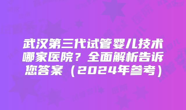 武汉第三代试管婴儿技术哪家医院？全面解析告诉您答案（2024年参考）