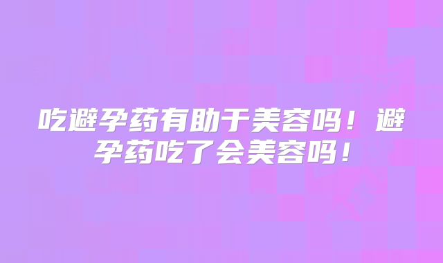 吃避孕药有助于美容吗!避孕药吃了会美容吗!