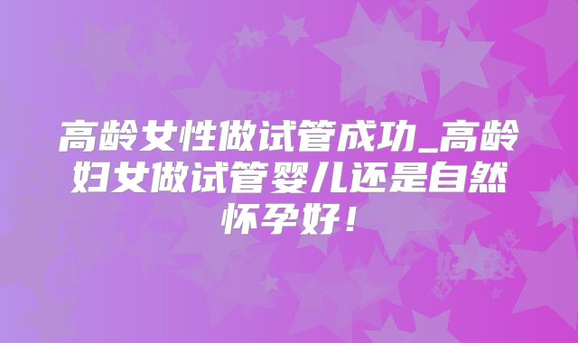 高龄女性做试管成功_高龄妇女做试管婴儿还是自然怀孕好！