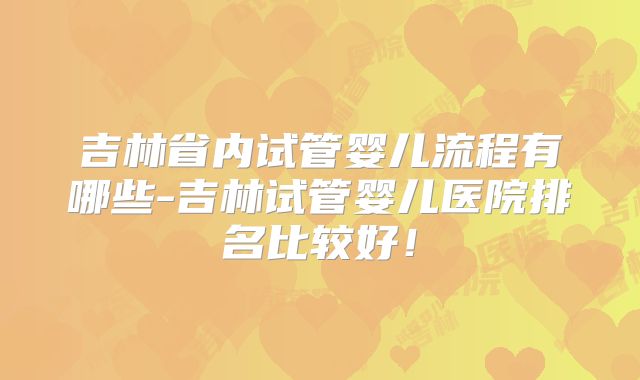 吉林省内试管婴儿流程有哪些-吉林试管婴儿医院排名比较好！