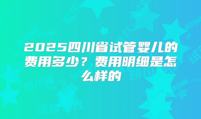 2025四川省试管婴儿的费用多少？费用明细是怎么样的