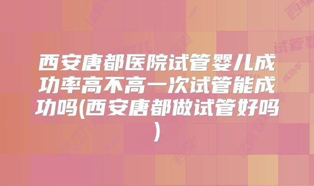 西安唐都医院试管婴儿成功率高不高一次试管能成功吗(西安唐都做试管好吗)