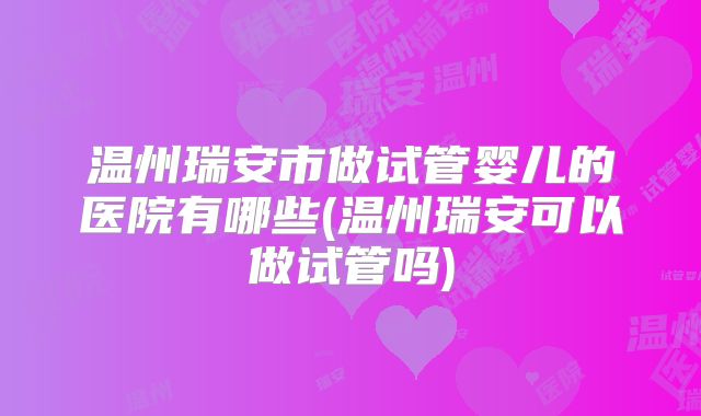 温州瑞安市做试管婴儿的医院有哪些(温州瑞安可以做试管吗)