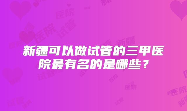 新疆可以做试管的三甲医院最有名的是哪些？