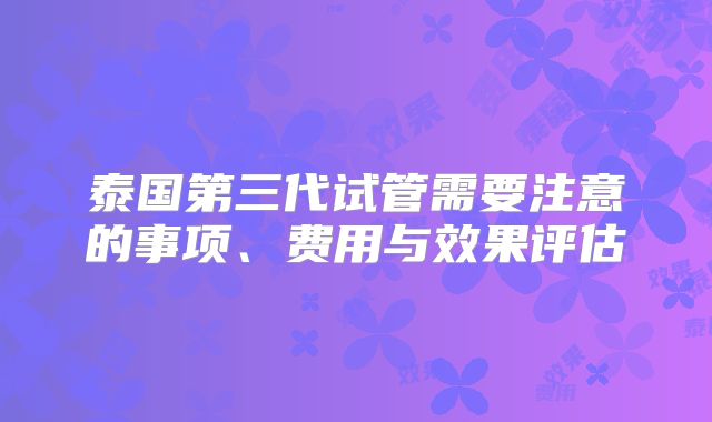 泰国第三代试管需要注意的事项、费用与效果评估