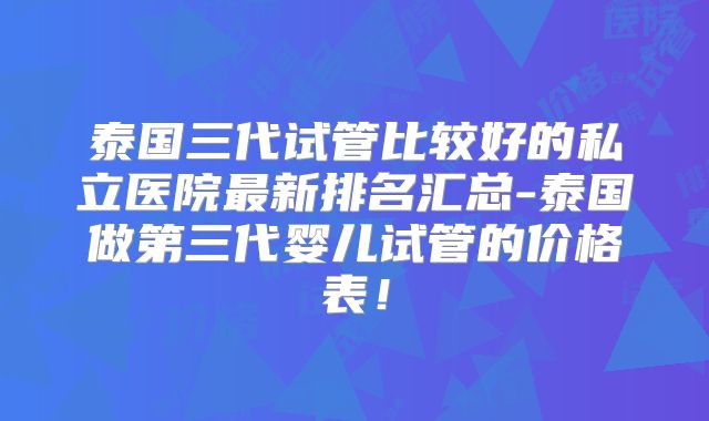 泰国三代试管比较好的私立医院最新排名汇总-泰国做第三代婴儿试管的价格表！
