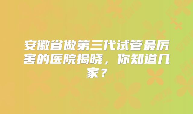 安徽省做第三代试管最厉害的医院揭晓,你知道几家?