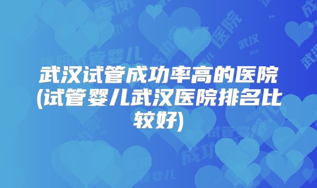 武汉试管成功率高的医院(试管婴儿武汉医院排名比较好)