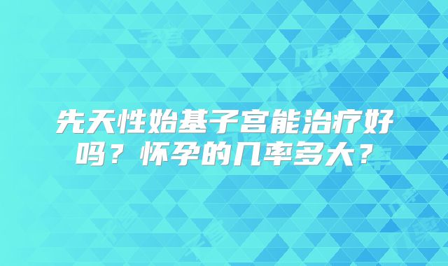 先天性始基子宫能治疗好吗？怀孕的几率多大？