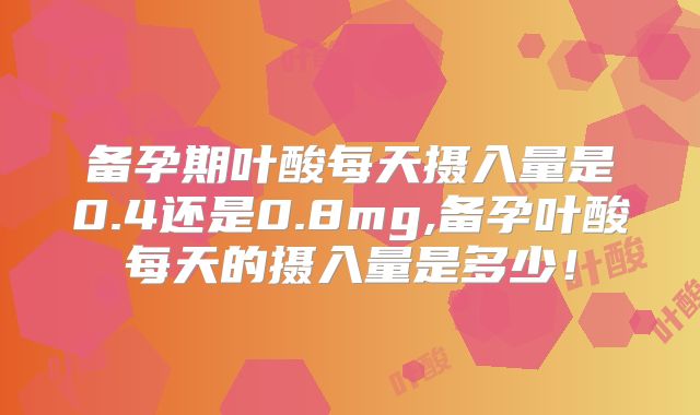 备孕期叶酸每天摄入量是0.4还是0.8mg,备孕叶酸每天的摄入量是多少！