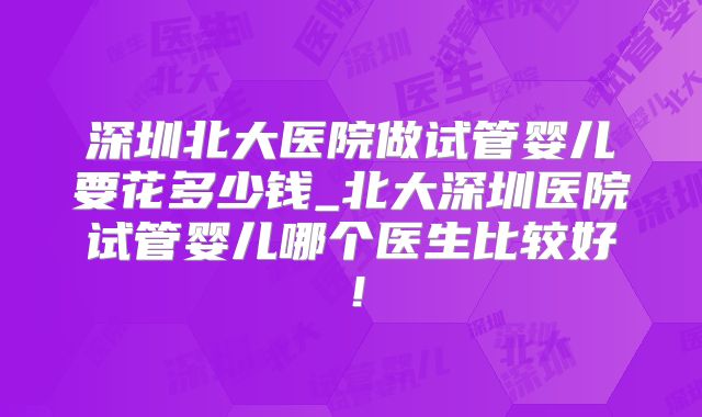 深圳北大医院做试管婴儿要花多少钱_北大深圳医院试管婴儿哪个医生比较好！