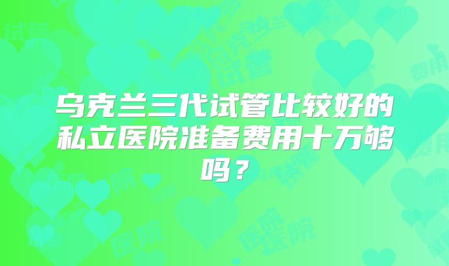 乌克兰三代试管比较好的私立医院准备费用十万够吗？
