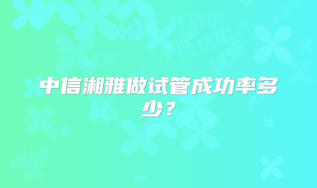 中信湘雅做试管成功率多少？
