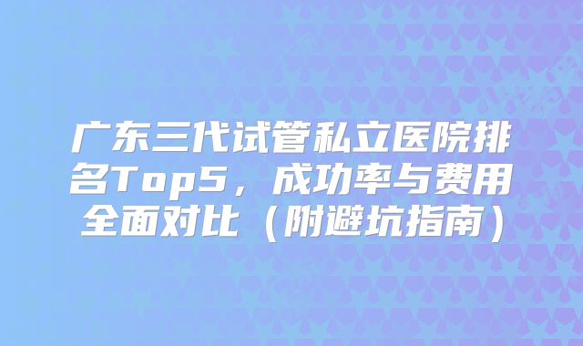 广东三代试管私立医院排名Top5，成功率与费用全面对比（附避坑指南）
