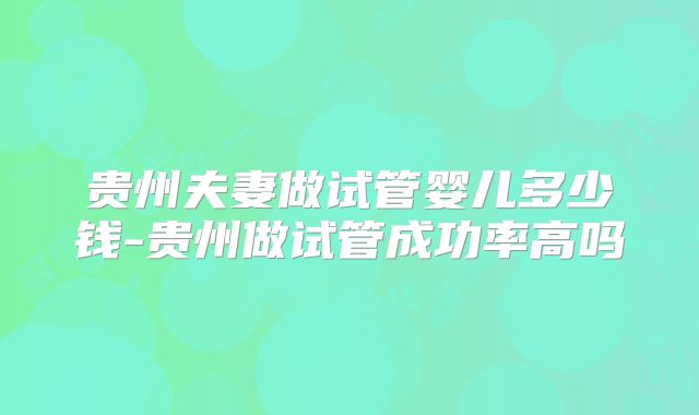 贵州夫妻做试管婴儿多少钱-贵州做试管成功率高吗