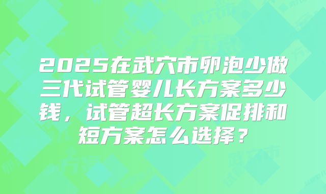 2025在武穴市卵泡少做三代试管婴儿长方案多少钱,试管超长方案促排和短方案怎么选择?