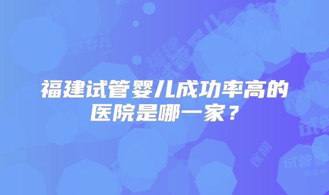 福建试管婴儿成功率高的医院是哪一家？