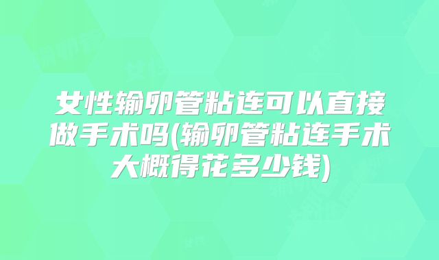 女性输卵管粘连可以直接做手术吗(输卵管粘连手术大概得花多少钱)